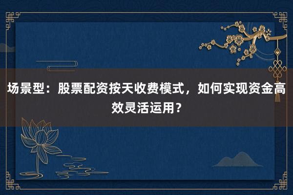 场景型：股票配资按天收费模式，如何实现资金高效灵活运用？