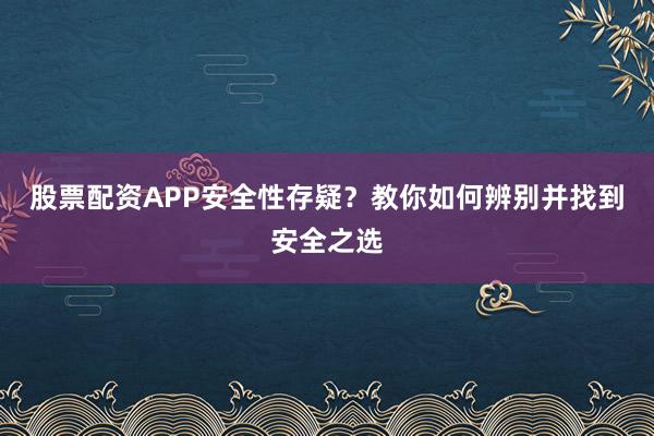 股票配资APP安全性存疑？教你如何辨别并找到安全之选