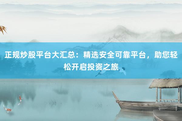正规炒股平台大汇总：精选安全可靠平台，助您轻松开启投资之旅