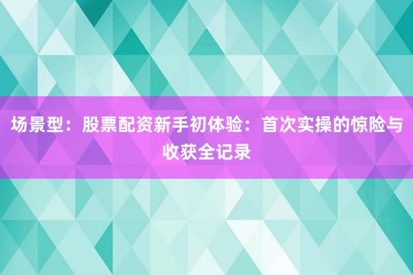 场景型:股票配资新手初体验:首次实操的惊险与收获全记录