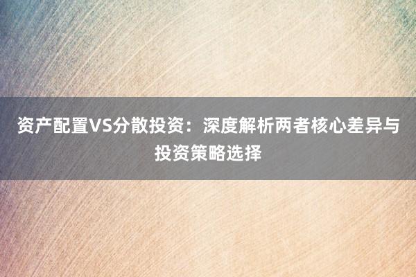 资产配置VS分散投资：深度解析两者核心差异与投资策略选择