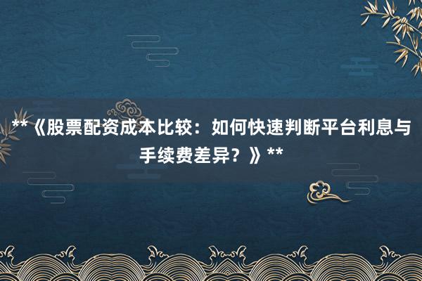 **《股票配资成本比较：如何快速判断平台利息与手续费差异？》**