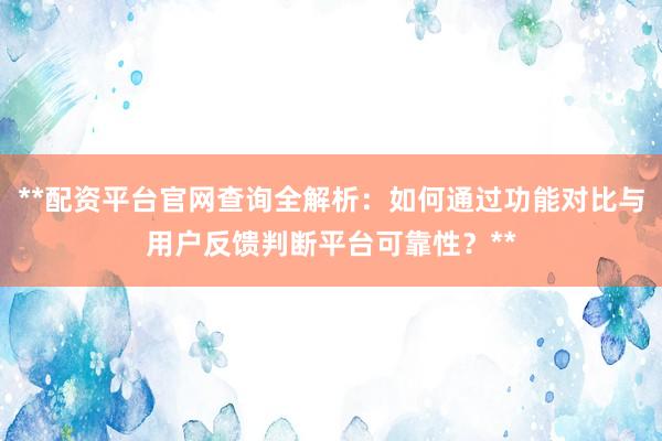 **配资平台官网查询全解析：如何通过功能对比与用户反馈判断平台可靠性？**