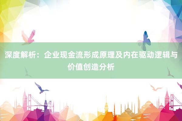 深度解析：企业现金流形成原理及内在驱动逻辑与价值创造分析