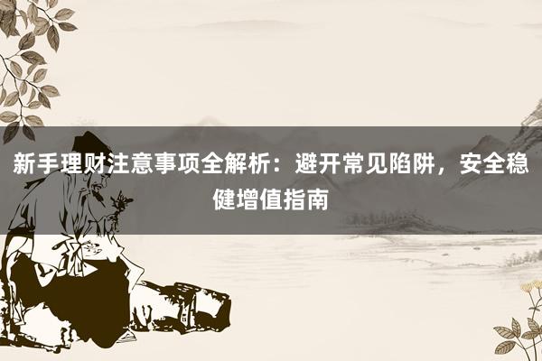 新手理财注意事项全解析：避开常见陷阱，安全稳健增值指南