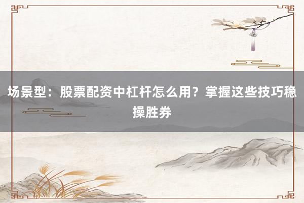 场景型：股票配资中杠杆怎么用？掌握这些技巧稳操胜券