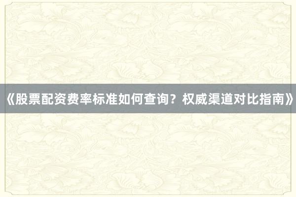《股票配资费率标准如何查询?权威渠道对比指南》
