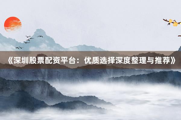 《深圳股票配资平台：优质选择深度整理与推荐》