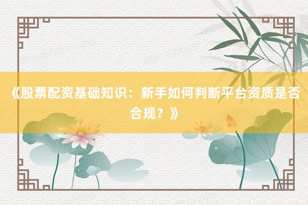 《股票配资基础知识：新手如何判断平台资质是否合规？》