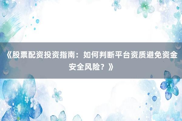 《股票配资投资指南：如何判断平台资质避免资金安全风险？》