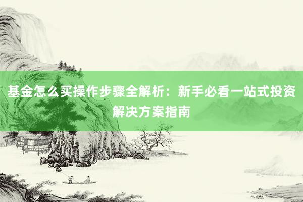 基金怎么买操作步骤全解析：新手必看一站式投资解决方案指南